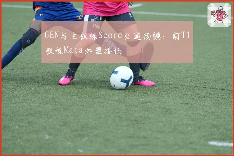 GEN与主教练Score分道扬镳,前T1教练Mata加盟接任