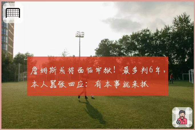 詹姆斯或将面临牢狱!最多判6年,本人嚣张回应:有本事就来抓