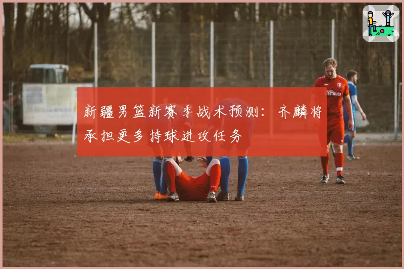 新疆男篮新赛季战术预测：齐麟将承担更多持球进攻任务