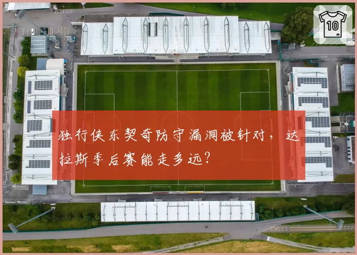 独行侠东契奇防守漏洞被针对,达拉斯季后赛能走多远?