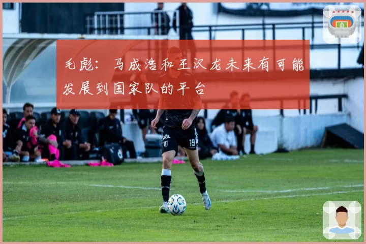 毛彪:马成浩和王汉龙未来有可能发展到国家队的平台