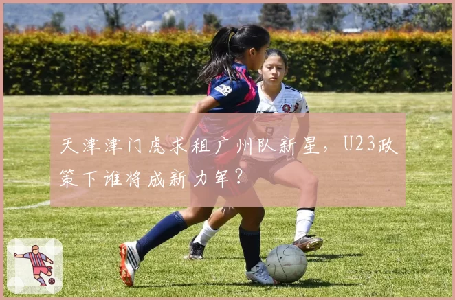 天津津门虎求租广州队新星，U23政策下谁将成新力军？