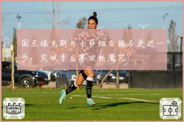 国王福克斯与小萨组合能否更进一步,突破季后赛次轮魔咒?