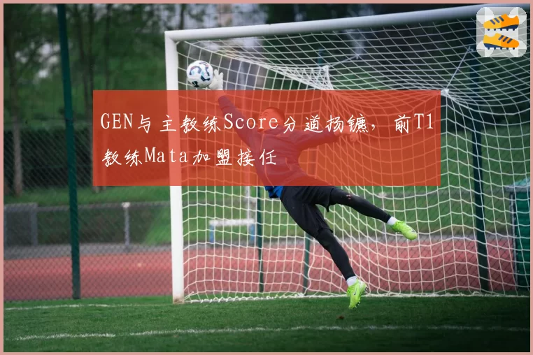 GEN与主教练Score分道扬镳,前T1教练Mata加盟接任