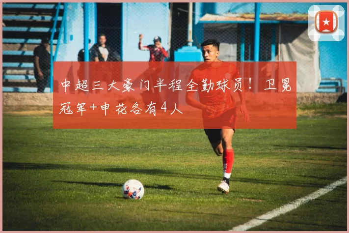 中超三大豪门半程全勤球员!卫冕冠军+申花各有4人