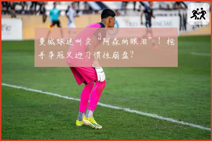 曼城球迷叫卖“阿森纳眼泪”!枪手争冠又迎习惯性崩盘?