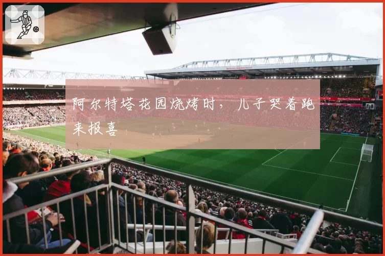 阿尔特塔花园烧烤时,儿子哭着跑来报喜