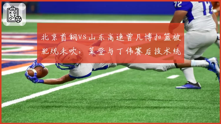 北京首钢vs山东高速曾凡博扣篮被犯规未吹，莱登与丁伟赛后技术统计对比揭示漏判