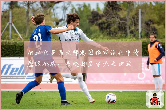 纳达尔罗马大师赛因线审误判申请鹰眼挑战,系统却显示无法回放
