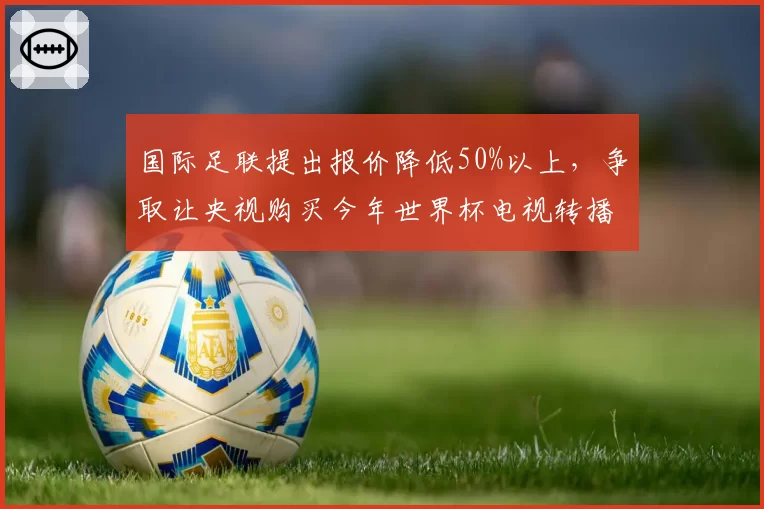 国际足联提出报价降低50%以上，争取让央视购买今年世界杯电视转播！中国球迷仍不买账，认为“应该倒贴我们这么多钱”