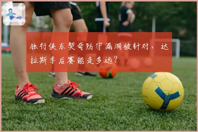 独行侠东契奇防守漏洞被针对,达拉斯季后赛能走多远?