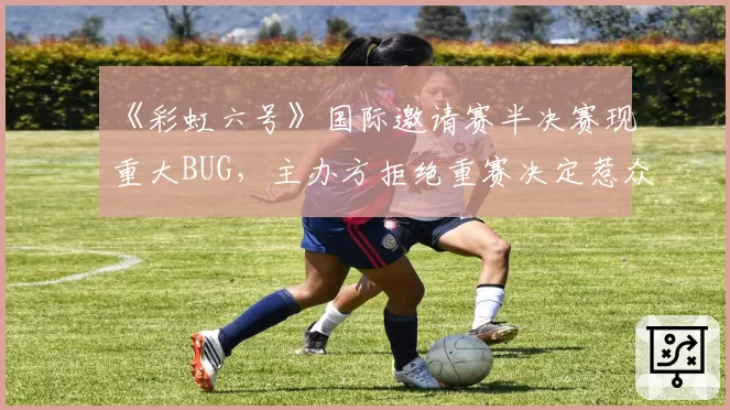 《彩虹六号》国际邀请赛半决赛现重大BUG,主办方拒绝重赛决定惹众怒