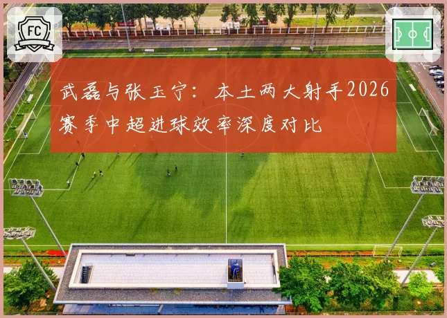 武磊与张玉宁：本土两大射手2026赛季中超进球效率深度对比