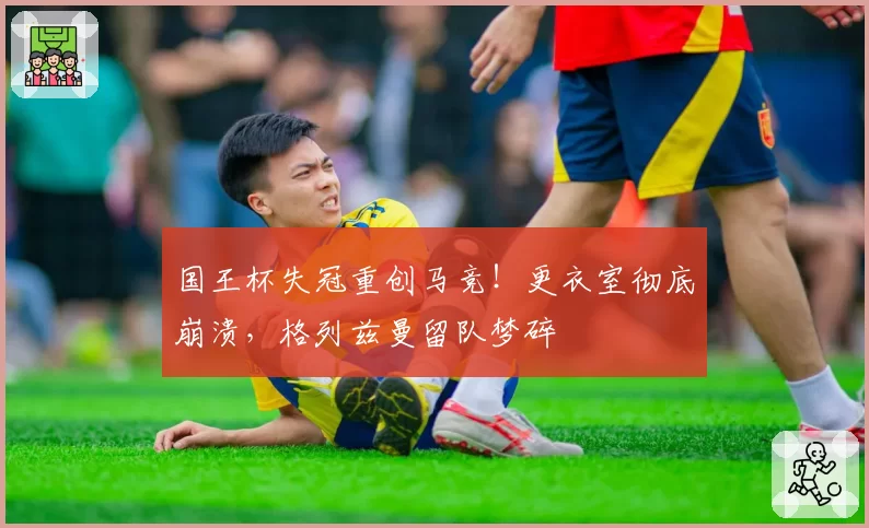 国王杯失冠重创马竞！更衣室彻底崩溃，格列兹曼留队梦碎