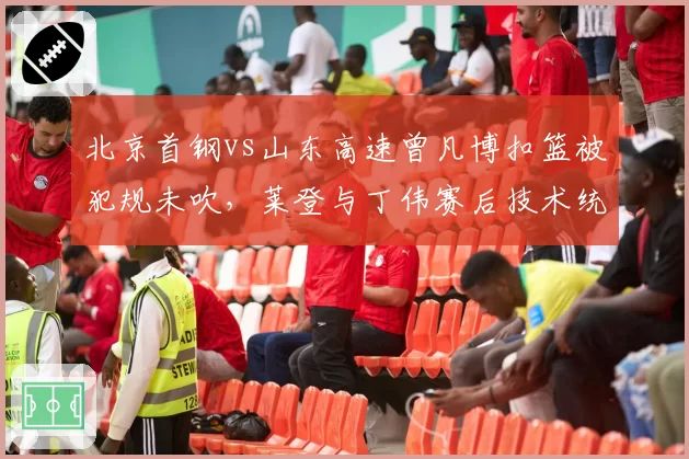 北京首钢vs山东高速曾凡博扣篮被犯规未吹，莱登与丁伟赛后技术统计对比揭示漏判