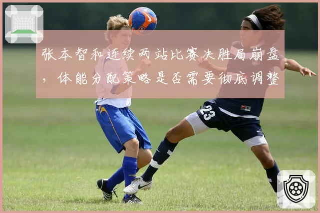 张本智和连续两站比赛决胜局崩盘，体能分配策略是否需要彻底调整？