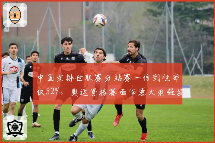 中国女排世联赛分站赛一传到位率仅52%，奥运资格赛面临意大利强发球考验