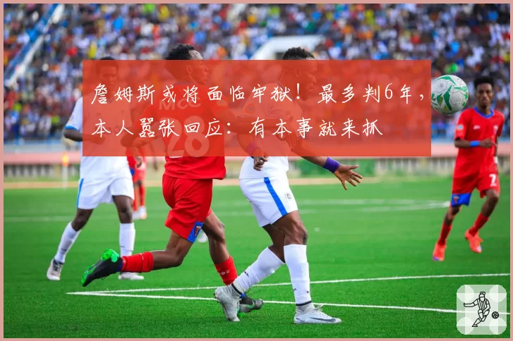 詹姆斯或将面临牢狱!最多判6年,本人嚣张回应:有本事就来抓