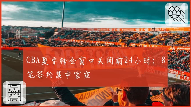 CBA夏季转会窗口关闭前24小时：8笔签约集中官宣