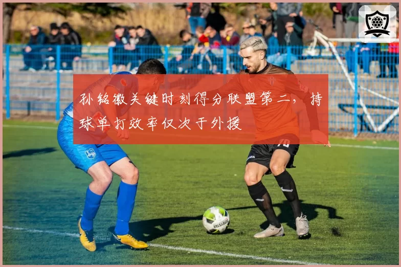 孙铭徽关键时刻得分联盟第二,持球单打效率仅次于外援