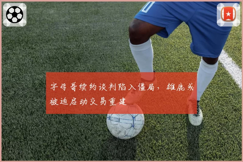 字母哥续约谈判陷入僵局,雄鹿或被迫启动交易重建