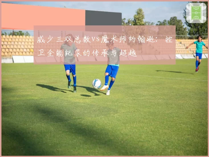 威少三双总数vs魔术师约翰逊:控卫全能纪录的传承与超越