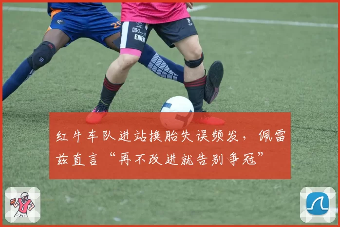 红牛车队进站换胎失误频发，佩雷兹直言“再不改进就告别争冠”