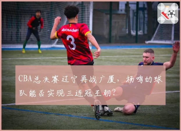 CBA总决赛辽宁再战广厦，杨鸣的球队能否实现三连冠王朝？