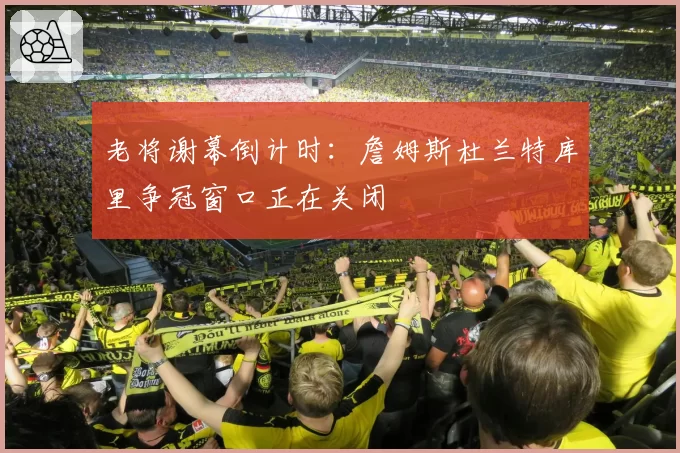 老将谢幕倒计时：詹姆斯杜兰特库里争冠窗口正在关闭