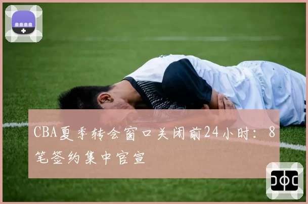 CBA夏季转会窗口关闭前24小时：8笔签约集中官宣