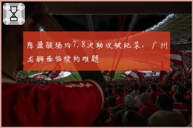 陈盈骏场均7.8次助攻破纪录,广州龙狮面临续约难题