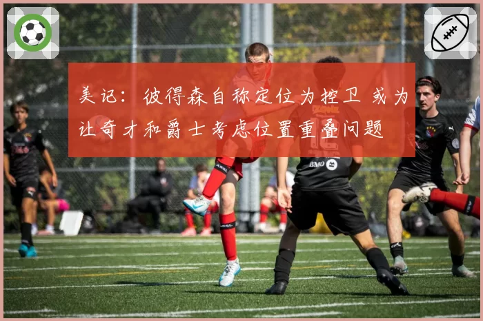 美记：彼得森自称定位为控卫 或为让奇才和爵士考虑位置重叠问题