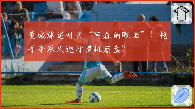 曼城球迷叫卖“阿森纳眼泪”！枪手争冠又迎习惯性崩盘？