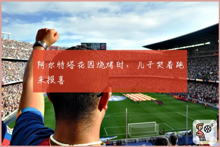 阿尔特塔花园烧烤时，儿子哭着跑来报喜