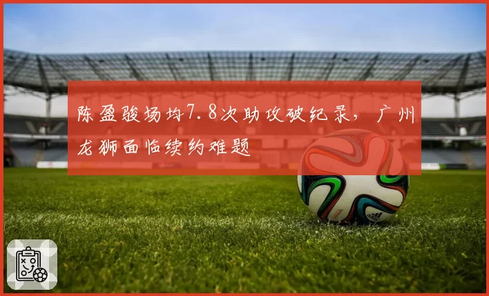 陈盈骏场均7.8次助攻破纪录,广州龙狮面临续约难题