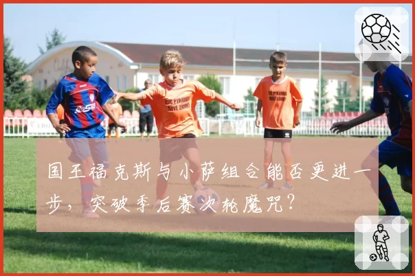 国王福克斯与小萨组合能否更进一步，突破季后赛次轮魔咒？