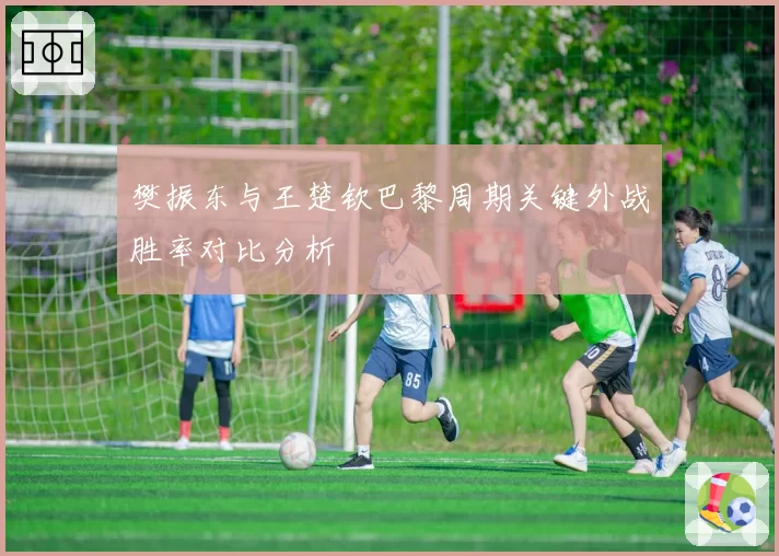 樊振东与王楚钦巴黎周期关键外战胜率对比分析