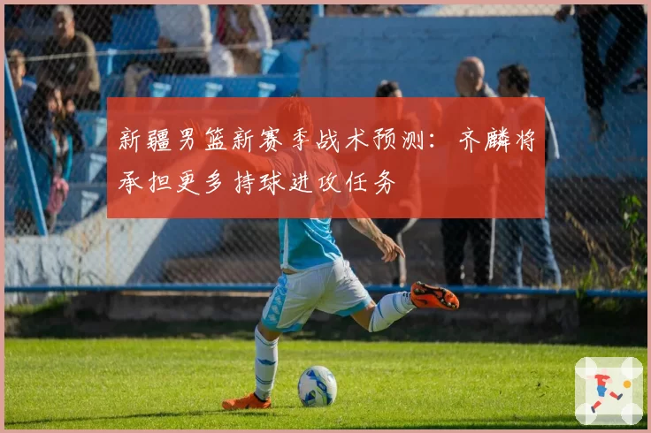 新疆男篮新赛季战术预测：齐麟将承担更多持球进攻任务
