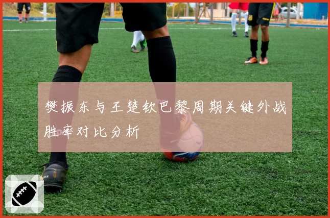 樊振东与王楚钦巴黎周期关键外战胜率对比分析