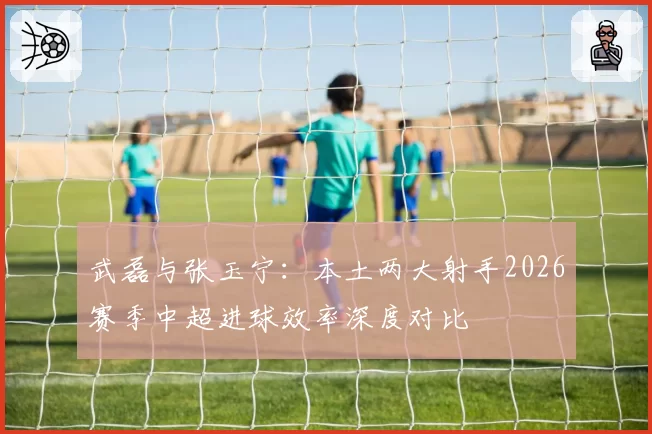 武磊与张玉宁：本土两大射手2026赛季中超进球效率深度对比