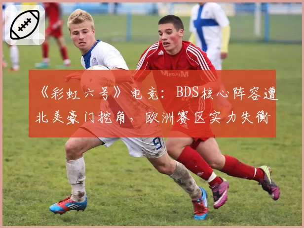 《彩虹六号》电竞：BDS核心阵容遭北美豪门挖角，欧洲赛区实力失衡