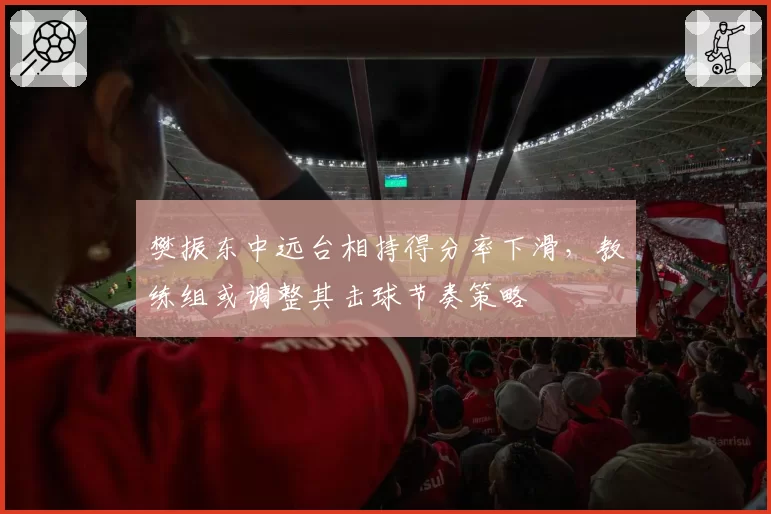 樊振东中远台相持得分率下滑，教练组或调整其击球节奏策略