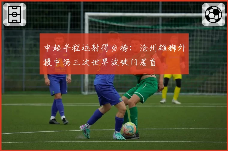 中超半程远射得分榜：沧州雄狮外援中场三次世界波破门居首