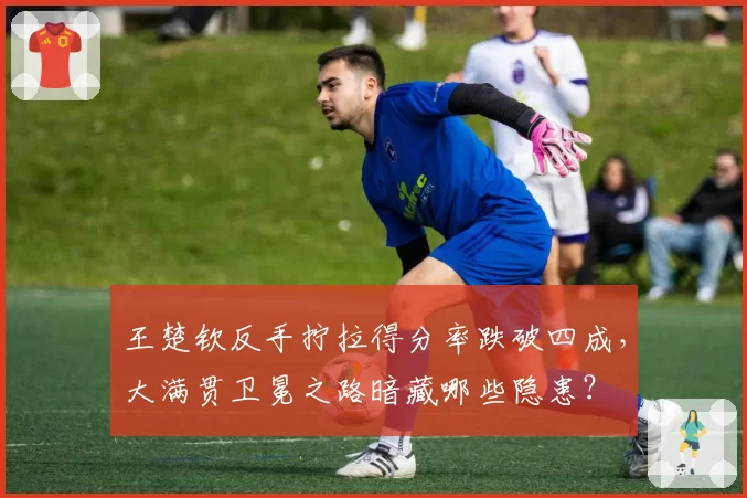 王楚钦反手拧拉得分率跌破四成,大满贯卫冕之路暗藏哪些隐患?